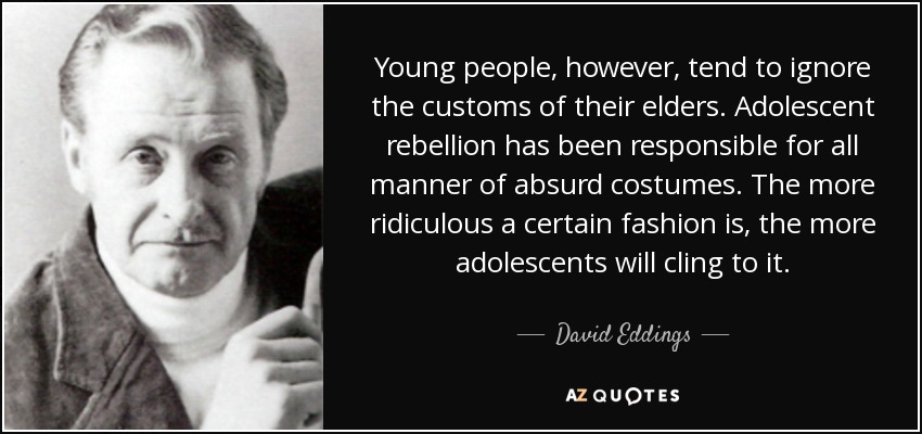 Young people, however, tend to ignore the customs of their elders. Adolescent rebellion has been responsible for all manner of absurd costumes. The more ridiculous a certain fashion is, the more adolescents will cling to it. - David Eddings