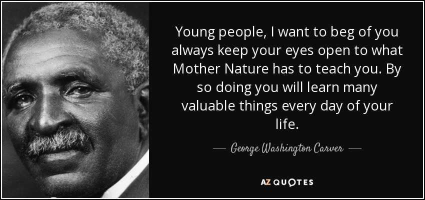 Young people, I want to beg of you always keep your eyes open to what Mother Nature has to teach you. By so doing you will learn many valuable things every day of your life. - George Washington Carver