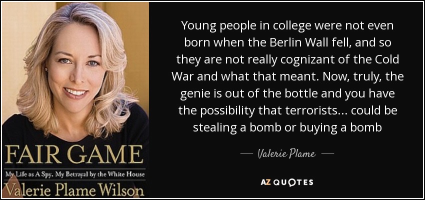 Young people in college were not even born when the Berlin Wall fell, and so they are not really cognizant of the Cold War and what that meant. Now, truly, the genie is out of the bottle and you have the possibility that terrorists ... could be stealing a bomb or buying a bomb - Valerie Plame
