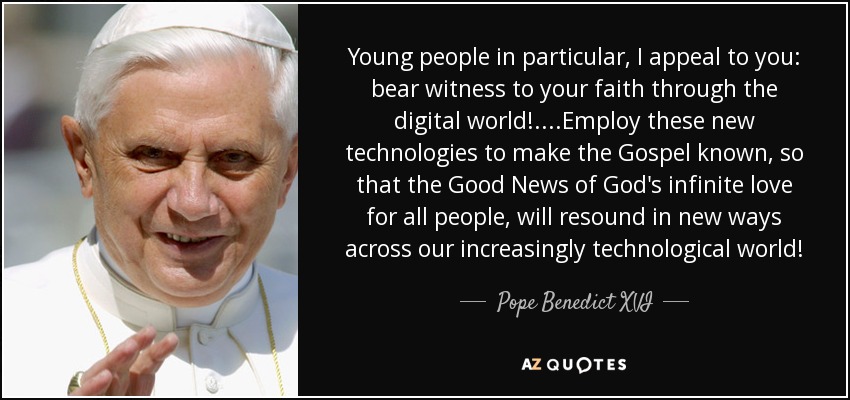 Young people in particular, I appeal to you: bear witness to your faith through the digital world!....Employ these new technologies to make the Gospel known, so that the Good News of God's infinite love for all people, will resound in new ways across our increasingly technological world! - Pope Benedict XVI
