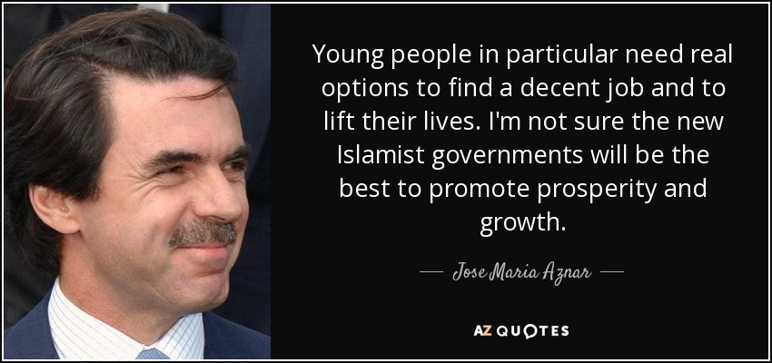 Young people in particular need real options to find a decent job and to lift their lives. I'm not sure the new Islamist governments will be the best to promote prosperity and growth. - Jose Maria Aznar