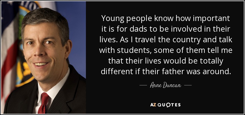 Young people know how important it is for dads to be involved in their lives. As I travel the country and talk with students, some of them tell me that their lives would be totally different if their father was around. - Arne Duncan