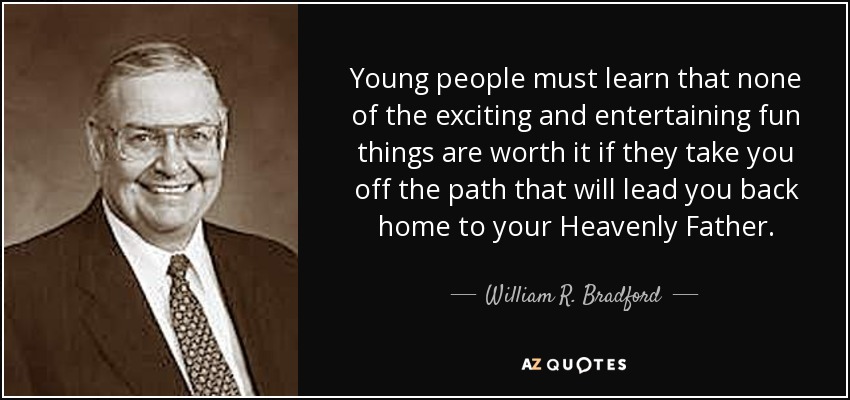Young people must learn that none of the exciting and entertaining fun things are worth it if they take you off the path that will lead you back home to your Heavenly Father. - William R. Bradford