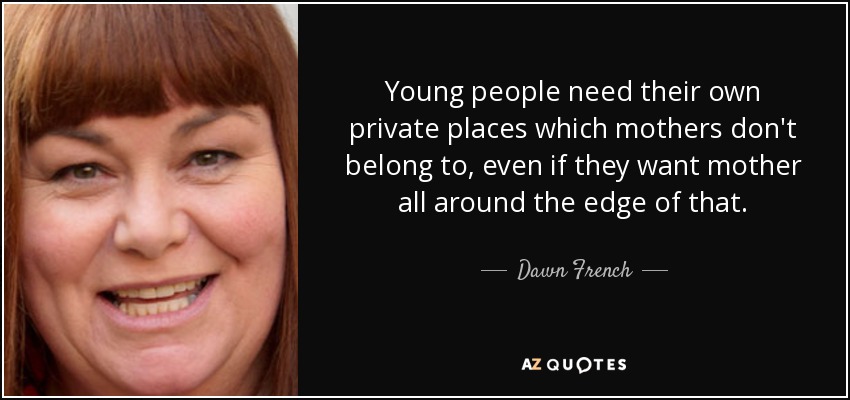 Young people need their own private places which mothers don't belong to, even if they want mother all around the edge of that. - Dawn French