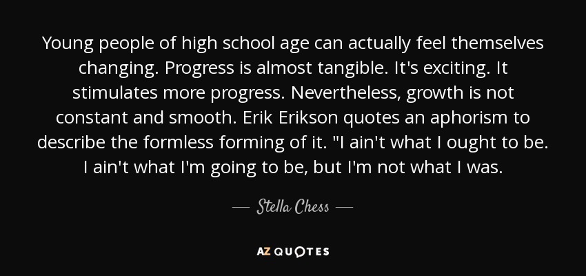 Young people of high school age can actually feel themselves changing. Progress is almost tangible. It's exciting. It stimulates more progress. Nevertheless, growth is not constant and smooth. Erik Erikson quotes an aphorism to describe the formless forming of it. 