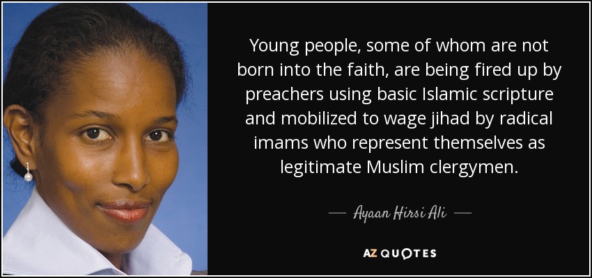 Young people, some of whom are not born into the faith, are being fired up by preachers using basic Islamic scripture and mobilized to wage jihad by radical imams who represent themselves as legitimate Muslim clergymen. - Ayaan Hirsi Ali