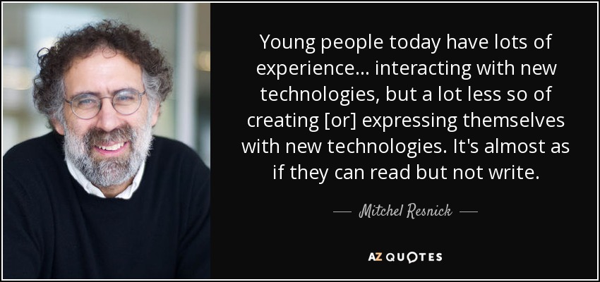 Young people today have lots of experience ... interacting with new technologies, but a lot less so of creating [or] expressing themselves with new technologies. It's almost as if they can read but not write. - Mitchel Resnick