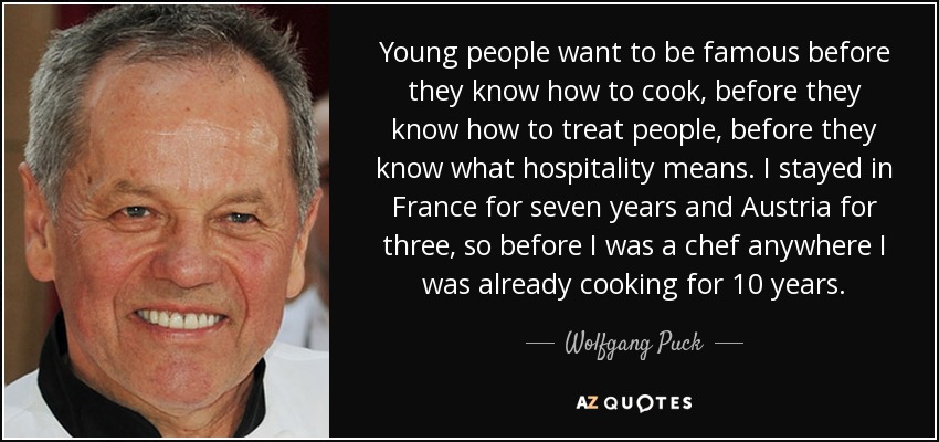 Young people want to be famous before they know how to cook, before they know how to treat people, before they know what hospitality means. I stayed in France for seven years and Austria for three, so before I was a chef anywhere I was already cooking for 10 years. - Wolfgang Puck