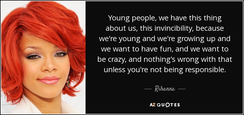 Young people, we have this thing about us, this invincibility, because we're young and we're growing up and we want to have fun, and we want to be crazy, and nothing's wrong with that unless you're not being responsible. - Rihanna