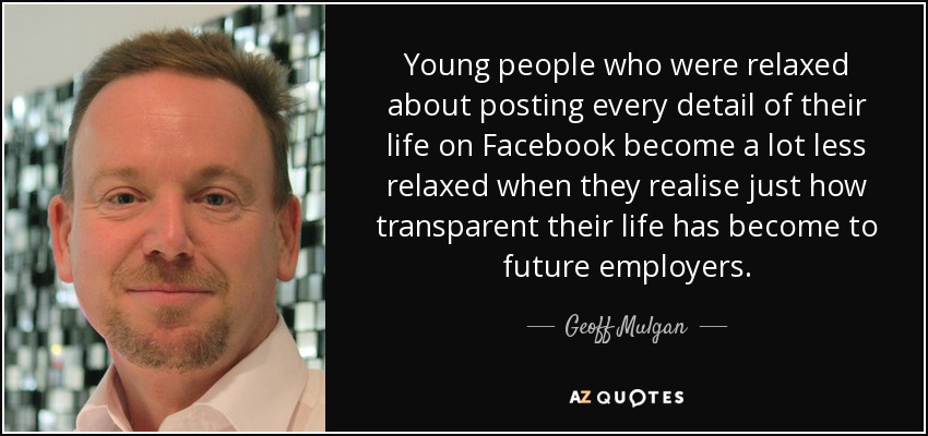 Young people who were relaxed about posting every detail of their life on Facebook become a lot less relaxed when they realise just how transparent their life has become to future employers. - Geoff Mulgan