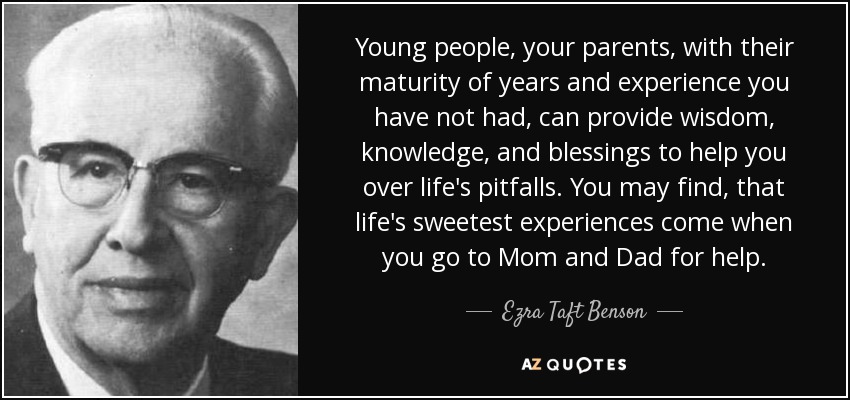 Young people, your parents, with their maturity of years and experience you have not had, can provide wisdom, knowledge, and blessings to help you over life's pitfalls. You may find, that life's sweetest experiences come when you go to Mom and Dad for help. - Ezra Taft Benson