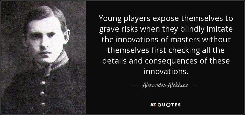 Young players expose themselves to grave risks when they blindly imitate the innovations of masters without themselves first checking all the details and consequences of these innovations. - Alexander Alekhine