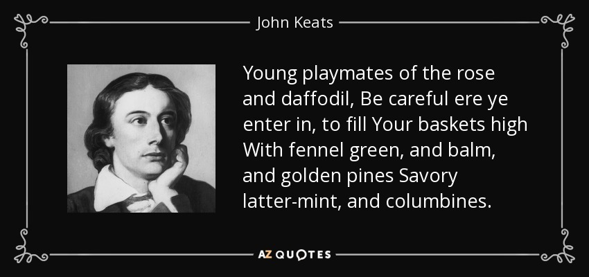 Young playmates of the rose and daffodil, Be careful ere ye enter in, to fill Your baskets high With fennel green, and balm, and golden pines Savory latter-mint, and columbines. - John Keats