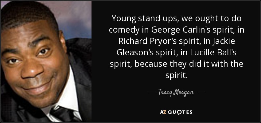Young stand-ups, we ought to do comedy in George Carlin's spirit, in Richard Pryor's spirit, in Jackie Gleason's spirit, in Lucille Ball's spirit, because they did it with the spirit. - Tracy Morgan