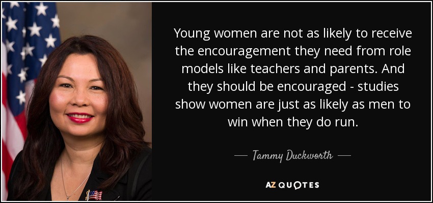 Young women are not as likely to receive the encouragement they need from role models like teachers and parents. And they should be encouraged - studies show women are just as likely as men to win when they do run. - Tammy Duckworth