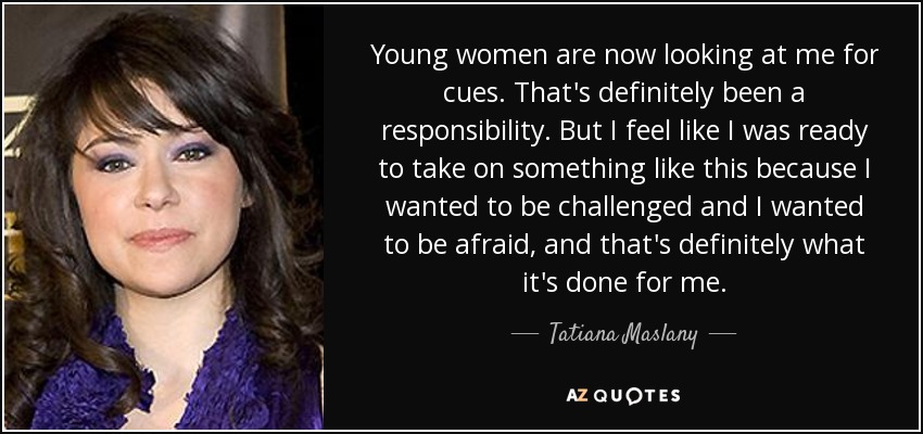 Young women are now looking at me for cues. That's definitely been a responsibility. But I feel like I was ready to take on something like this because I wanted to be challenged and I wanted to be afraid, and that's definitely what it's done for me. - Tatiana Maslany