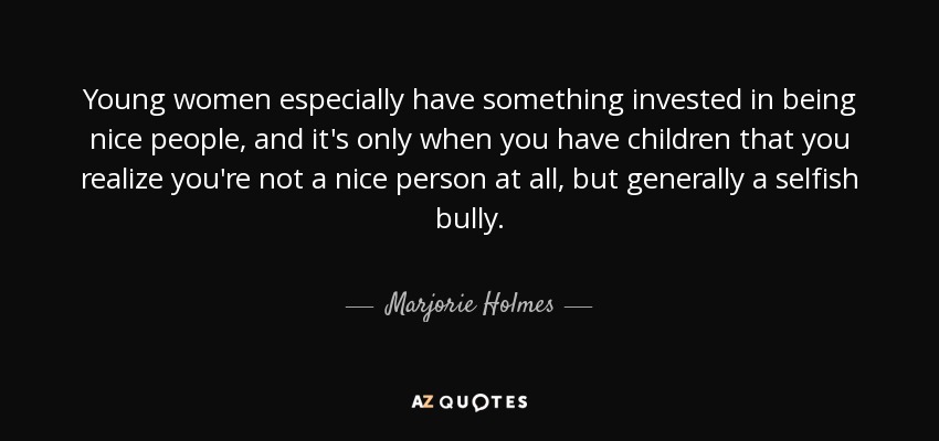 Young women especially have something invested in being nice people, and it's only when you have children that you realize you're not a nice person at all, but generally a selfish bully. - Marjorie Holmes