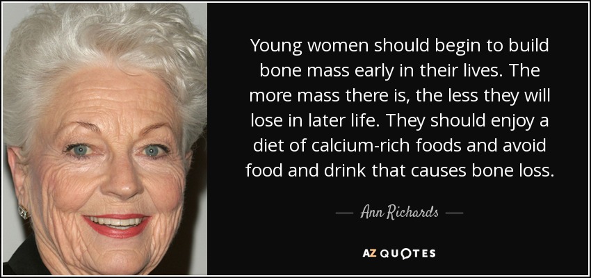 Young women should begin to build bone mass early in their lives. The more mass there is, the less they will lose in later life. They should enjoy a diet of calcium-rich foods and avoid food and drink that causes bone loss. - Ann Richards