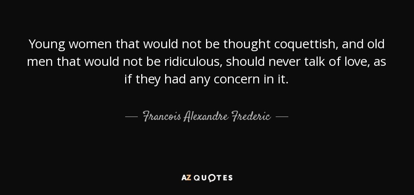 Young women that would not be thought coquettish, and old men that would not be ridiculous, should never talk of love, as if they had any concern in it. - Francois Alexandre Frederic, duc de la Rochefoucauld-Liancourt