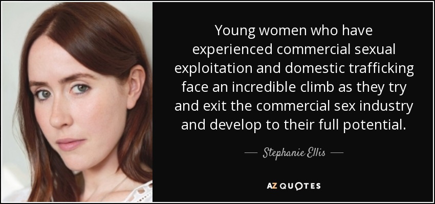 Young women who have experienced commercial sexual exploitation and domestic trafficking face an incredible climb as they try and exit the commercial sex industry and develop to their full potential. - Stephanie Ellis
