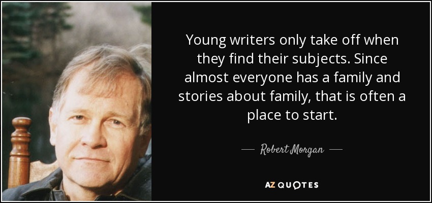 Young writers only take off when they find their subjects. Since almost everyone has a family and stories about family, that is often a place to start. - Robert Morgan