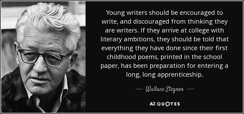 Young writers should be encouraged to write, and discouraged from thinking they are writers. If they arrive at college with literary ambitions, they should be told that everything they have done since their first childhood poems, printed in the school paper, has been preparation for entering a long, long apprenticeship. - Wallace Stegner