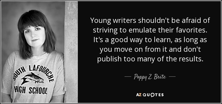 Young writers shouldn't be afraid of striving to emulate their favorites. It's a good way to learn, as long as you move on from it and don't publish too many of the results. - Poppy Z. Brite