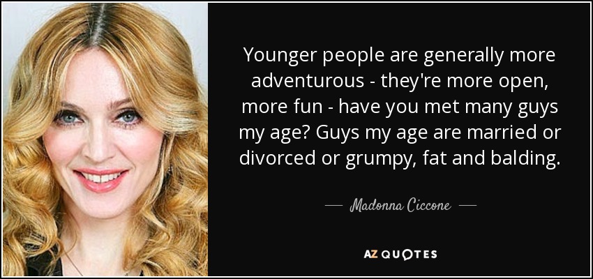 Younger people are generally more adventurous - they're more open, more fun - have you met many guys my age? Guys my age are married or divorced or grumpy, fat and balding. - Madonna Ciccone