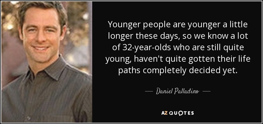 Younger people are younger a little longer these days, so we know a lot of 32-year-olds who are still quite young, haven't quite gotten their life paths completely decided yet. - Daniel Palladino