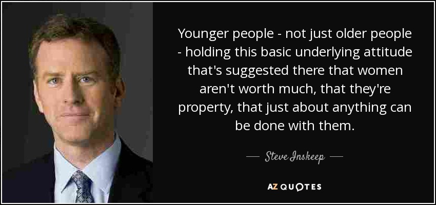 Younger people - not just older people - holding this basic underlying attitude that's suggested there that women aren't worth much, that they're property, that just about anything can be done with them. - Steve Inskeep