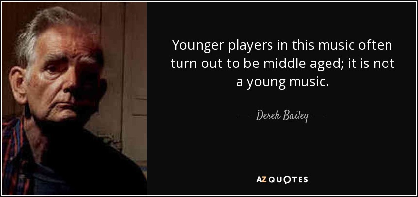 Younger players in this music often turn out to be middle aged; it is not a young music. - Derek Bailey