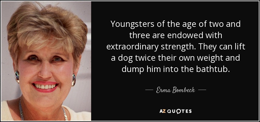 Youngsters of the age of two and three are endowed with extraordinary strength. They can lift a dog twice their own weight and dump him into the bathtub. - Erma Bombeck