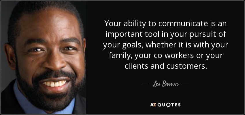 Your ability to communicate is an important tool in your pursuit of your goals, whether it is with your family, your co-workers or your clients and customers. - Les Brown