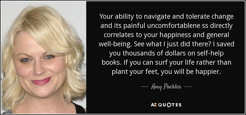 Your ability to navigate and tolerate change and its painful uncomfortablene ss directly correlates to your happiness and general well-being. See what I just did there? I saved you thousands of dollars on self-help books. If you can surf your life rather than plant your feet, you will be happier. - Amy Poehler