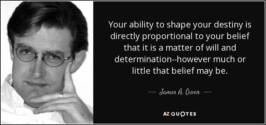 Your ability to shape your destiny is directly proportional to your belief that it is a matter of will and determination--however much or little that belief may be. - James A. Owen