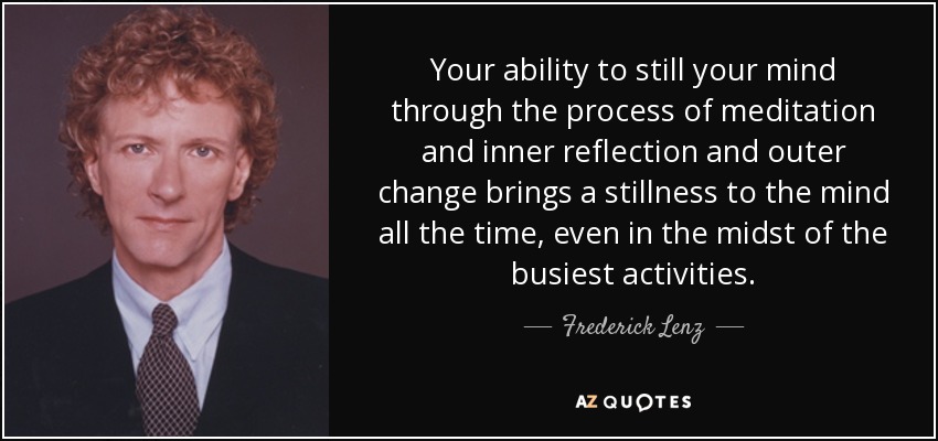 Your ability to still your mind through the process of meditation and inner reflection and outer change brings a stillness to the mind all the time, even in the midst of the busiest activities. - Frederick Lenz