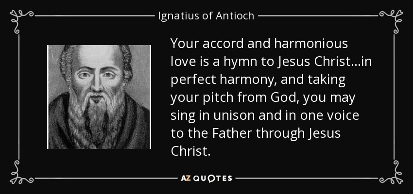 Your accord and harmonious love is a hymn to Jesus Christ...in perfect harmony, and taking your pitch from God, you may sing in unison and in one voice to the Father through Jesus Christ. - Ignatius of Antioch
