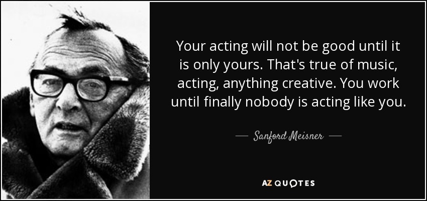Your acting will not be good until it is only yours. That's true of music, acting, anything creative. You work until finally nobody is acting like you. - Sanford Meisner