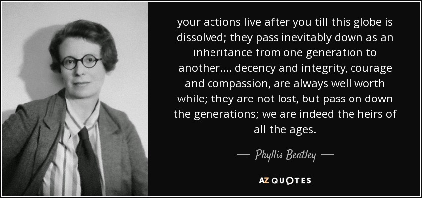 your actions live after you till this globe is dissolved; they pass inevitably down as an inheritance from one generation to another. ... decency and integrity, courage and compassion, are always well worth while; they are not lost, but pass on down the generations; we are indeed the heirs of all the ages. - Phyllis Bentley