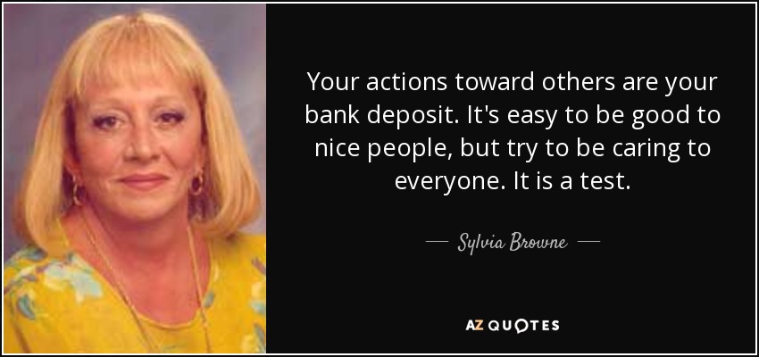 Your actions toward others are your bank deposit. It's easy to be good to nice people, but try to be caring to everyone. It is a test. - Sylvia Browne