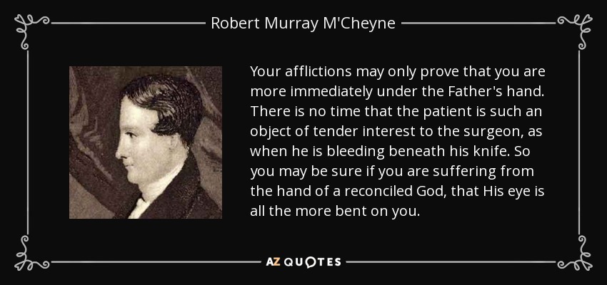 Your afflictions may only prove that you are more immediately under the Father's hand. There is no time that the patient is such an object of tender interest to the surgeon, as when he is bleeding beneath his knife. So you may be sure if you are suffering from the hand of a reconciled God, that His eye is all the more bent on you. - Robert Murray M'Cheyne