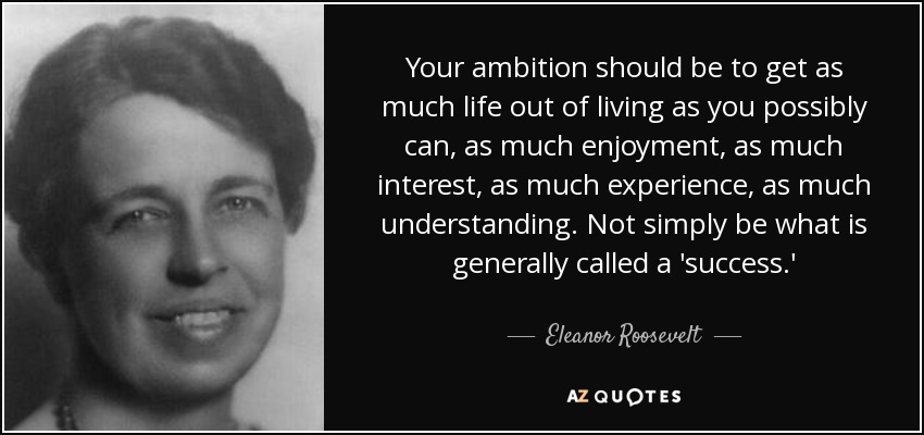 Your ambition should be to get as much life out of living as you possibly can, as much enjoyment, as much interest, as much experience, as much understanding. Not simply be what is generally called a 'success.' - Eleanor Roosevelt