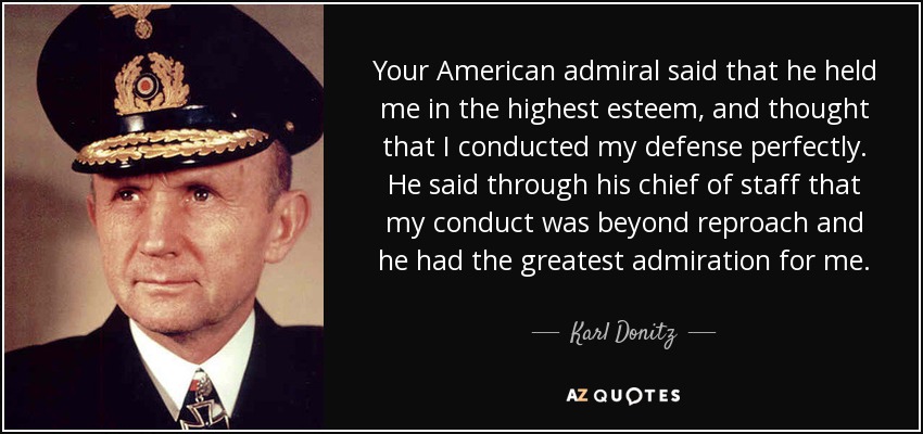 Your American admiral said that he held me in the highest esteem, and thought that I conducted my defense perfectly. He said through his chief of staff that my conduct was beyond reproach and he had the greatest admiration for me. - Karl Donitz