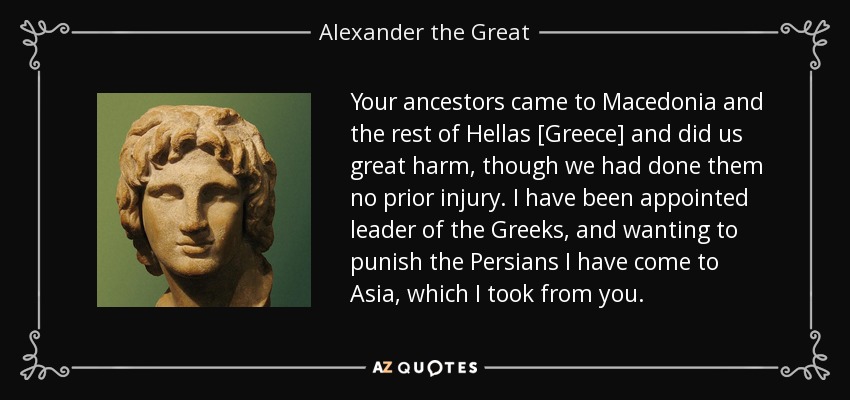Your ancestors came to Macedonia and the rest of Hellas [Greece] and did us great harm, though we had done them no prior injury. I have been appointed leader of the Greeks, and wanting to punish the Persians I have come to Asia, which I took from you. - Alexander the Great
