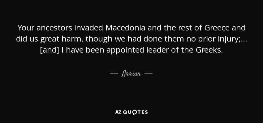 Your ancestors invaded Macedonia and the rest of Greece and did us great harm, though we had done them no prior injury; ... [and] I have been appointed leader of the Greeks. - Arrian
