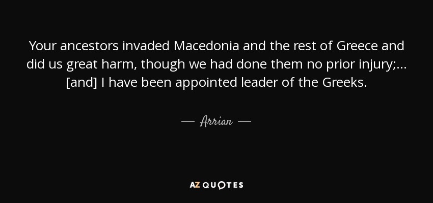 Your ancestors invaded Macedonia and the rest of Greece and did us great harm, though we had done them no prior injury; ... [and] I have been appointed leader of the Greeks. - Arrian