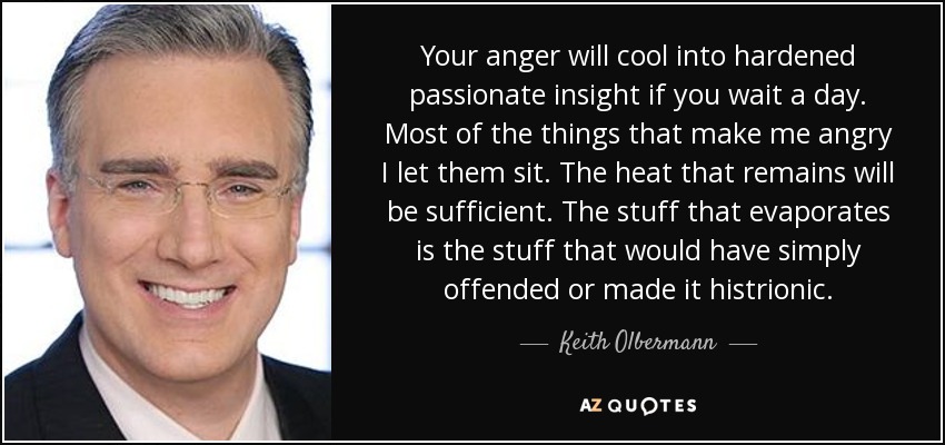 Your anger will cool into hardened passionate insight if you wait a day. Most of the things that make me angry I let them sit. The heat that remains will be sufficient. The stuff that evaporates is the stuff that would have simply offended or made it histrionic. - Keith Olbermann