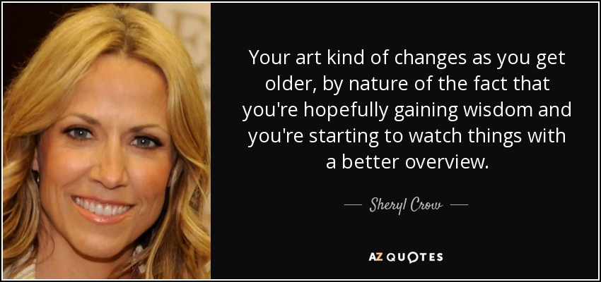 Your art kind of changes as you get older, by nature of the fact that you're hopefully gaining wisdom and you're starting to watch things with a better overview. - Sheryl Crow