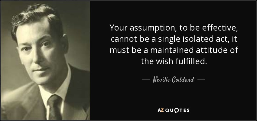 Your assumption, to be effective, cannot be a single isolated act, it must be a maintained attitude of the wish fulfilled. - Neville Goddard