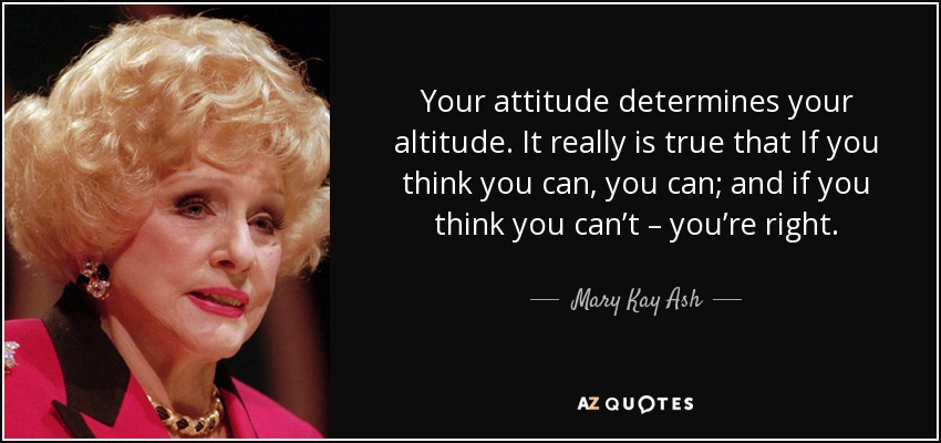 Your attitude determines your altitude. It really is true that If you think you can, you can; and if you think you can’t – you’re right. - Mary Kay Ash